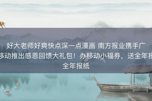 好大老师好爽快点深一点漫画 南方报业携手广州移动推出感恩回馈大礼包！办移动小福券，送全年报纸