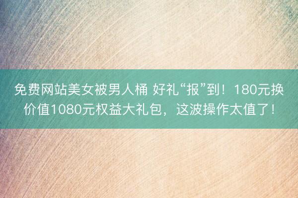 免费网站美女被男人桶 好礼“报”到！180元换价值1080元权益大礼包，这波操作太值了！