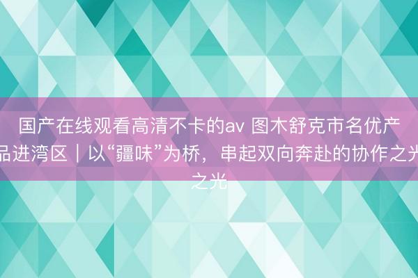国产在线观看高清不卡的av 图木舒克市名优产品进湾区｜以“疆味”为桥，串起双向奔赴的协作之光