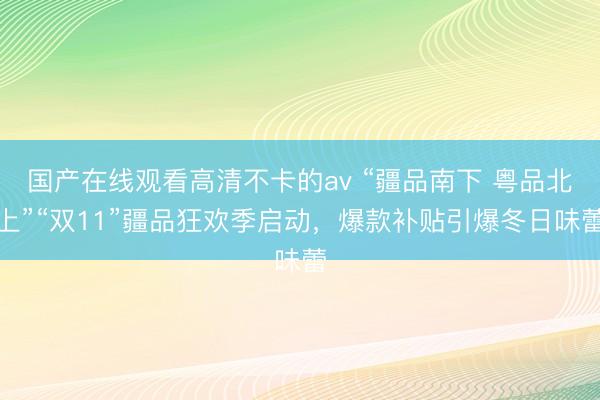 国产在线观看高清不卡的av “疆品南下 粤品北上”“双11”疆品狂欢季启动，爆款补贴引爆冬日味蕾