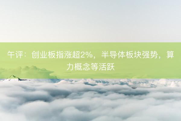 午评：创业板指涨超2%，半导体板块强势，算力概念等活跃