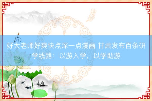 好大老师好爽快点深一点漫画 甘肃发布百条研学线路：以游入学，以学助游