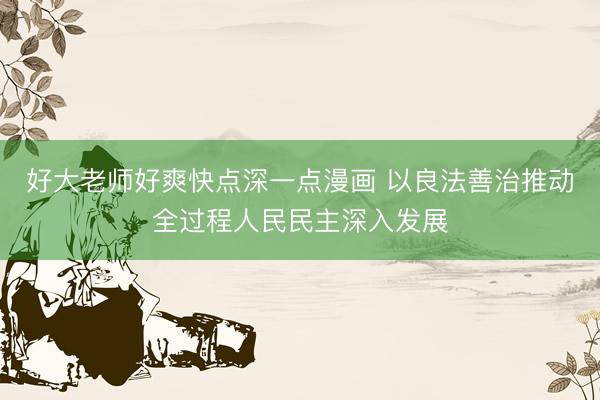 好大老师好爽快点深一点漫画 以良法善治推动全过程人民民主深入发展