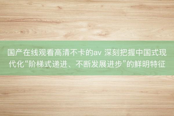 国产在线观看高清不卡的av 深刻把握中国式现代化“阶梯式递进、不断发展进步”的鲜明特征