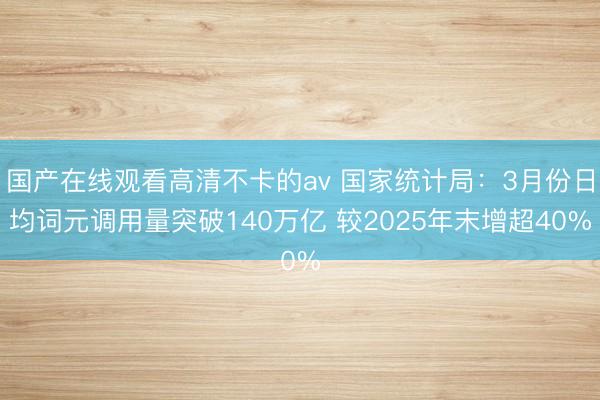 国产在线观看高清不卡的av 国家统计局：3月份日均词元调用量突破140万亿 较2025年末增超40%
