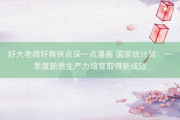 好大老师好爽快点深一点漫画 国家统计局：一季度新质生产力培育取得新成效