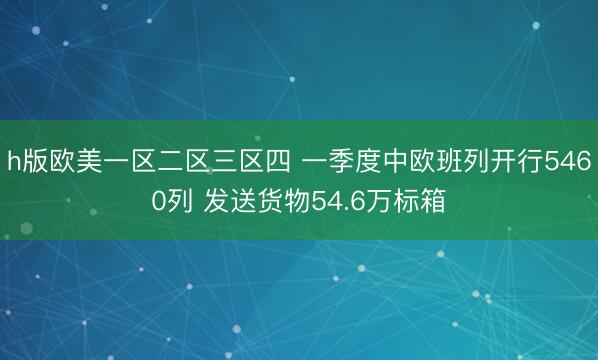 h版欧美一区二区三区四 一季度中欧班列开行5460列 发送货物54.6万标箱