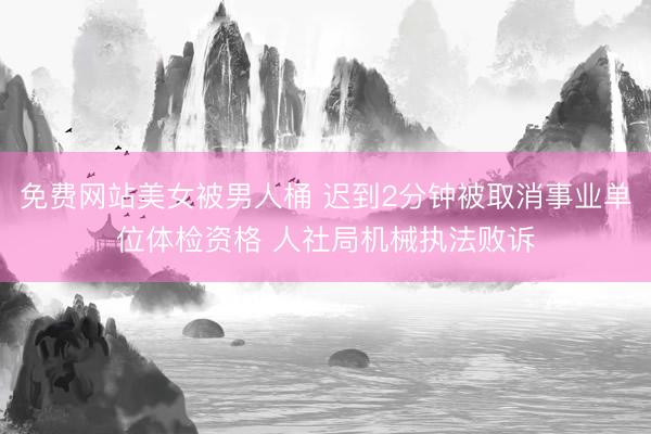 免费网站美女被男人桶 迟到2分钟被取消事业单位体检资格 人社局机械执法败诉