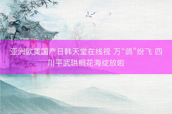 亚洲欧美国产日韩天堂在线视 万“鸽”纷飞 四川平武珙桐花海绽放啦
