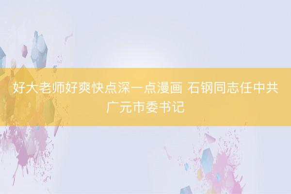 好大老师好爽快点深一点漫画 石钢同志任中共广元市委书记