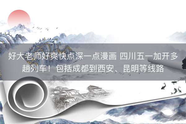 好大老师好爽快点深一点漫画 四川五一加开多趟列车！包括成都到西安、昆明等线路