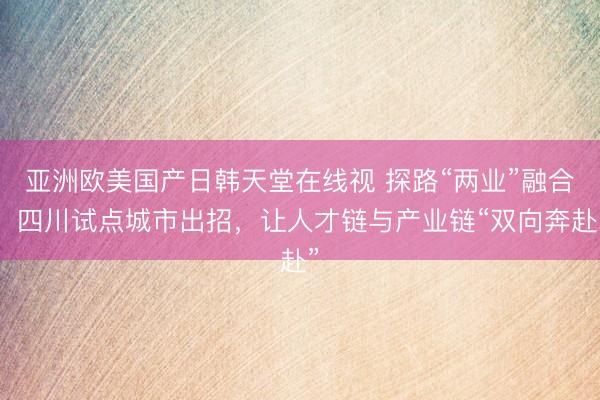亚洲欧美国产日韩天堂在线视 探路“两业”融合：四川试点城市出招，让人才链与产业链“双向奔赴”
