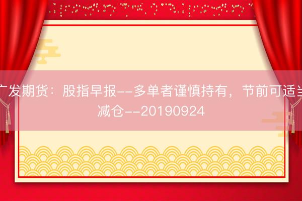 广发期货：股指早报--多单者谨慎持有，节前可适当减仓--20190924