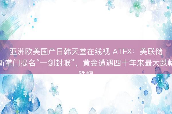 亚洲欧美国产日韩天堂在线视 ATFX：美联储新掌门提名“一剑封喉”，黄金遭遇四十年来最大跌幅