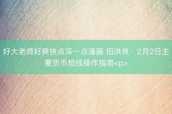 好大老师好爽快点深一点漫画 田洪良：2月2日主要货币短线操作指南<p>