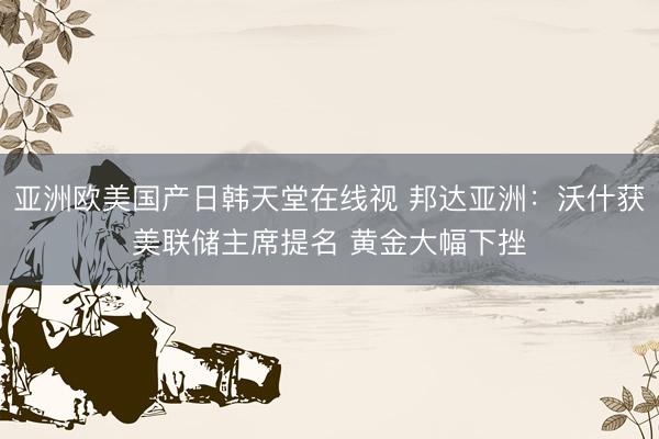 亚洲欧美国产日韩天堂在线视 邦达亚洲：沃什获美联储主席提名 黄金大幅下挫