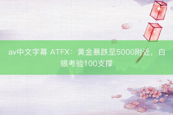 av中文字幕 ATFX：黄金暴跌至5000附近，白银考验100支撑