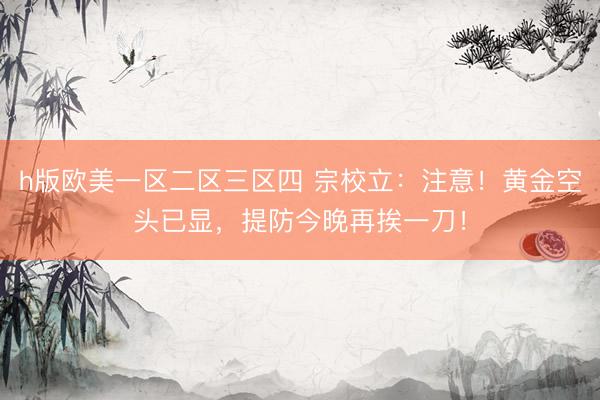 h版欧美一区二区三区四 宗校立：注意！黄金空头已显，提防今晚再挨一刀！