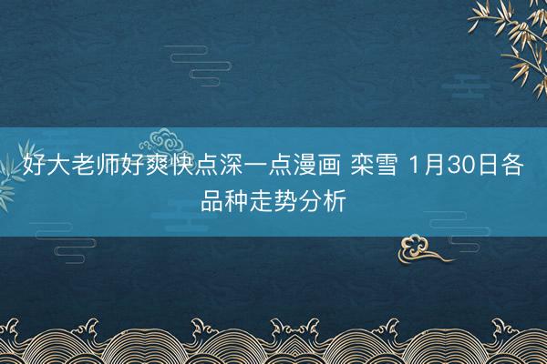 好大老师好爽快点深一点漫画 栾雪 1月30日各品种走势分析