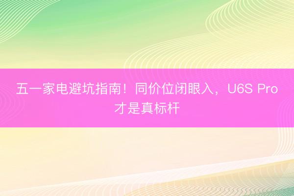五一家电避坑指南！同价位闭眼入，U6S Pro才是真标杆