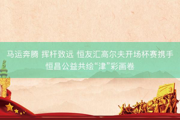 马运奔腾 挥杆致远 恒友汇高尔夫开场杯赛携手恒昌公益共绘“津”彩画卷