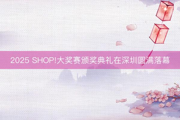 2025 SHOP!大奖赛颁奖典礼在深圳圆满落幕
