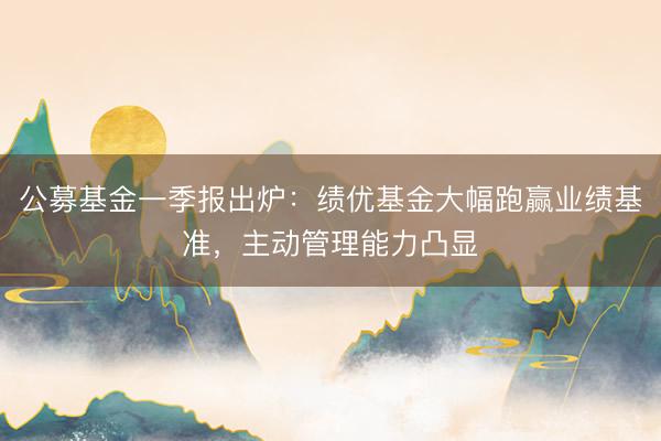 公募基金一季报出炉：绩优基金大幅跑赢业绩基准，主动管理能力凸显