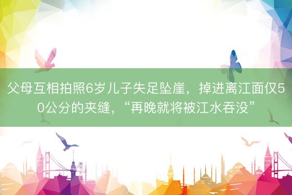 父母互相拍照6岁儿子失足坠崖，掉进离江面仅50公分的夹缝，“再晚就将被江水吞没”
