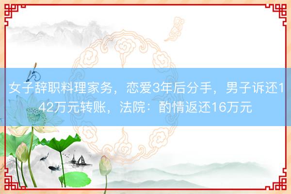 女子辞职料理家务，恋爱3年后分手，男子诉还142万元转账，法院：酌情返还16万元