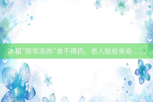 冰箱“陈年冻肉”舍不得扔，老人险些丧命……
