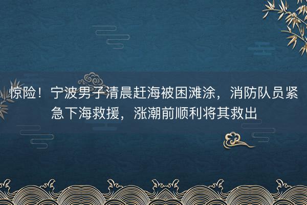 惊险！宁波男子清晨赶海被困滩涂，消防队员紧急下海救援，涨潮前顺利将其救出