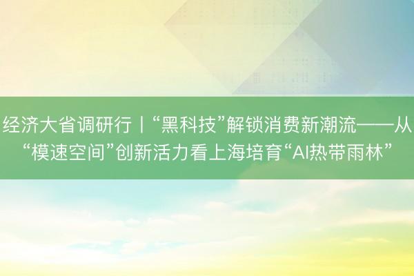 经济大省调研行丨“黑科技”解锁消费新潮流——从“模速空间”创新活力看上海培育“AI热带雨林”