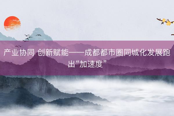 产业协同 创新赋能——成都都市圈同城化发展跑出“加速度”