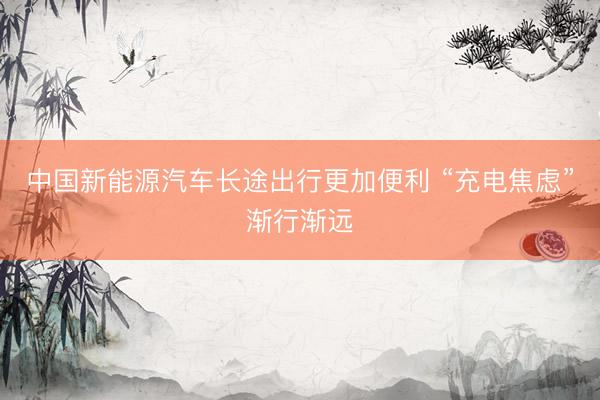 中国新能源汽车长途出行更加便利 “充电焦虑”渐行渐远