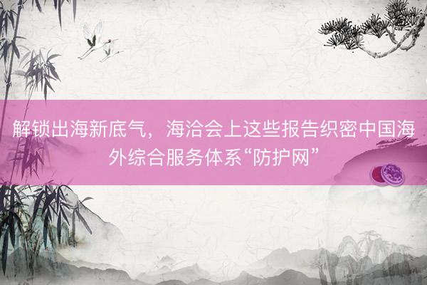 解锁出海新底气，海洽会上这些报告织密中国海外综合服务体系“防护网”