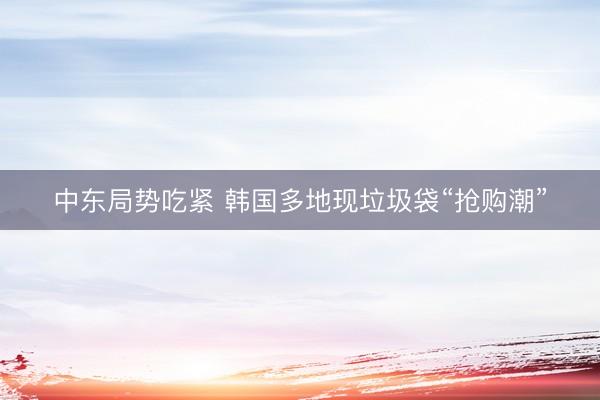 中东局势吃紧 韩国多地现垃圾袋“抢购潮”