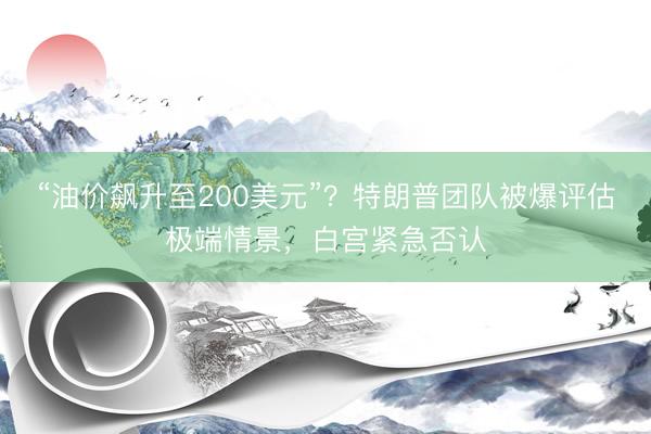 “油价飙升至200美元”？特朗普团队被爆评估极端情景，白宫紧急否认