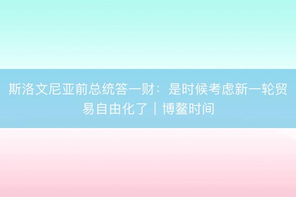 斯洛文尼亚前总统答一财：是时候考虑新一轮贸易自由化了｜博鳌时间