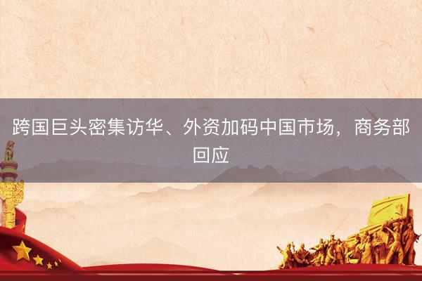 跨国巨头密集访华、外资加码中国市场，商务部回应