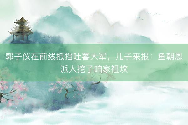 郭子仪在前线抵挡吐蕃大军，儿子来报：鱼朝恩派人挖了咱家祖坟