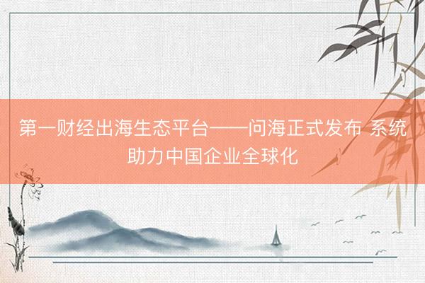 第一财经出海生态平台——问海正式发布 系统助力中国企业全球化