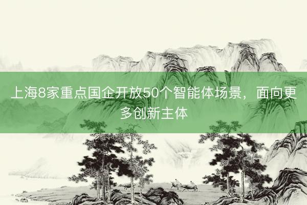 上海8家重点国企开放50个智能体场景，面向更多创新主体