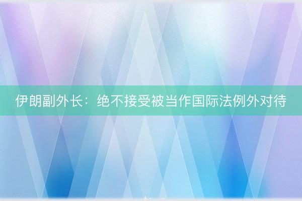 伊朗副外长：绝不接受被当作国际法例外对待