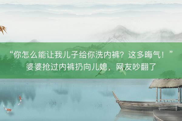 “你怎么能让我儿子给你洗内裤？这多晦气！”婆婆抢过内裤扔向儿媳，网友吵翻了