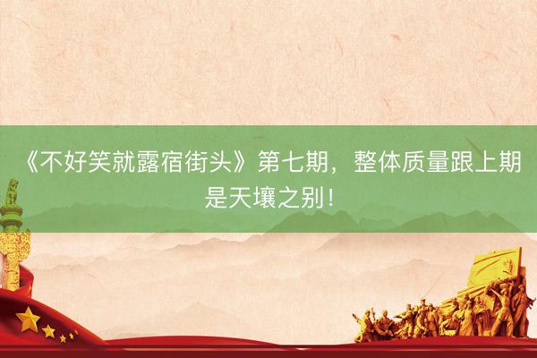 《不好笑就露宿街头》第七期，整体质量跟上期是天壤之别！