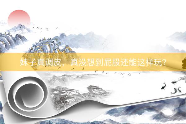 妹子真调皮，真没想到屁股还能这样玩？
