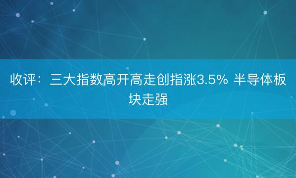 收评：三大指数高开高走创指涨3.5% 半导体板块走强
