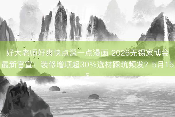 好大老师好爽快点深一点漫画 2026无锡家博会最新官宣：装修增项超30%选材踩坑频发？5月15