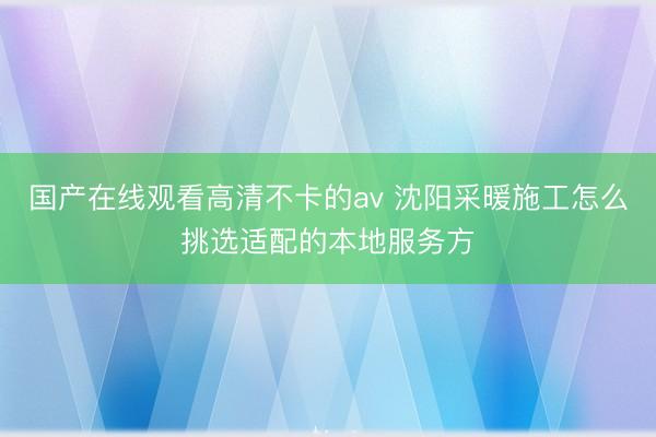 国产在线观看高清不卡的av 沈阳采暖施工怎么挑选适配的本地服务方