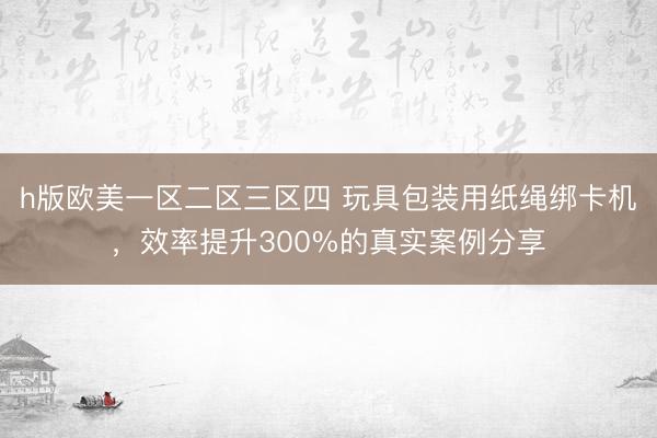 h版欧美一区二区三区四 玩具包装用纸绳绑卡机，效率提升300%的真实案例分享
